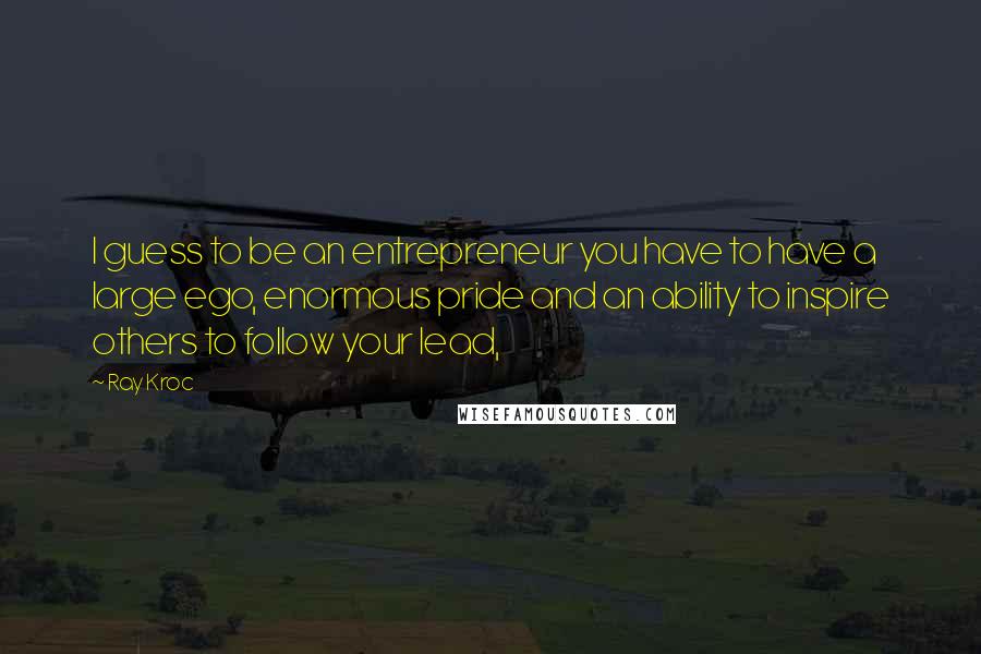 Ray Kroc Quotes: I guess to be an entrepreneur you have to have a large ego, enormous pride and an ability to inspire others to follow your lead,