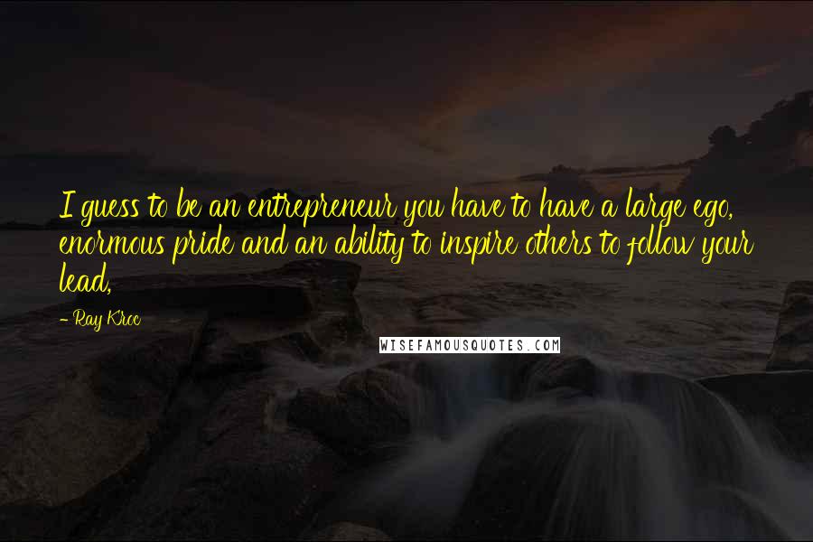 Ray Kroc Quotes: I guess to be an entrepreneur you have to have a large ego, enormous pride and an ability to inspire others to follow your lead,