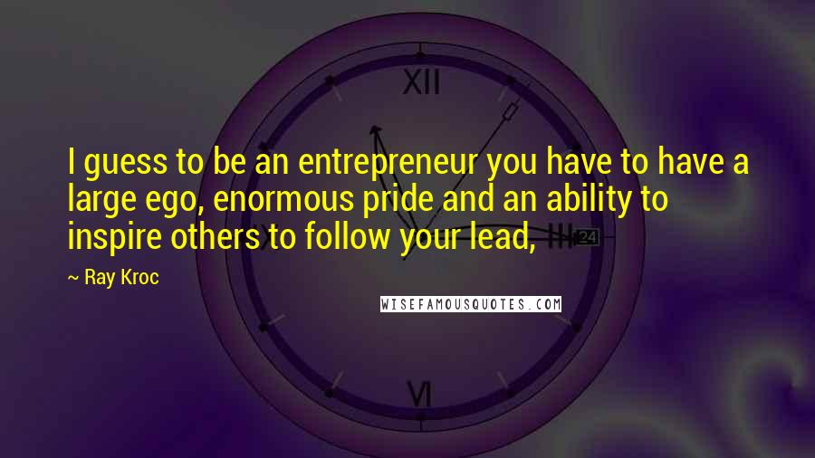 Ray Kroc Quotes: I guess to be an entrepreneur you have to have a large ego, enormous pride and an ability to inspire others to follow your lead,