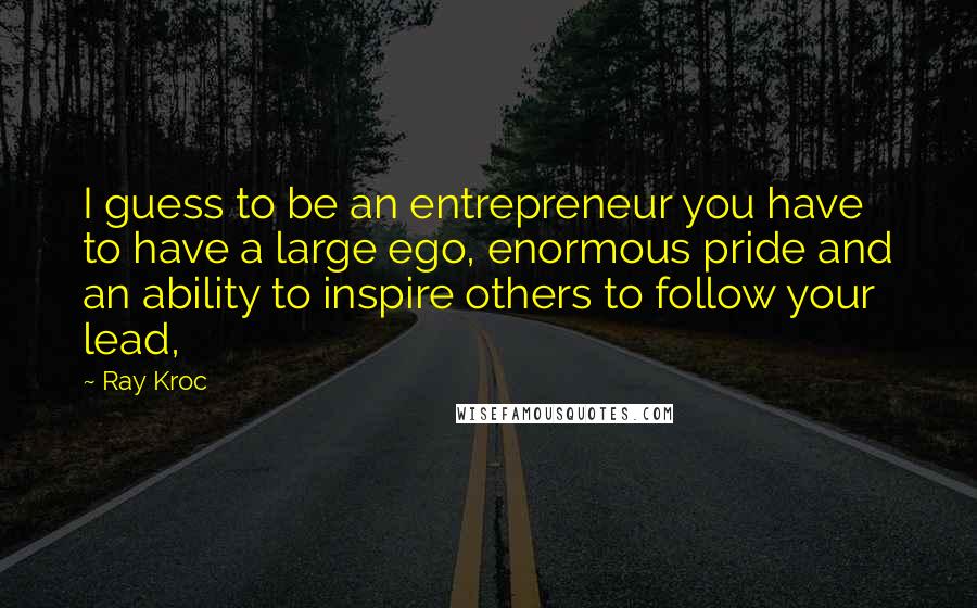 Ray Kroc Quotes: I guess to be an entrepreneur you have to have a large ego, enormous pride and an ability to inspire others to follow your lead,