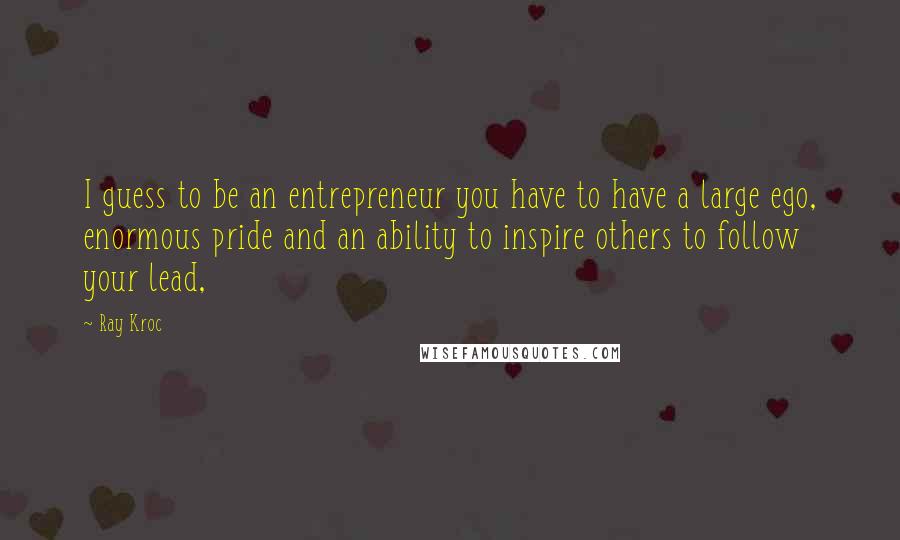 Ray Kroc Quotes: I guess to be an entrepreneur you have to have a large ego, enormous pride and an ability to inspire others to follow your lead,