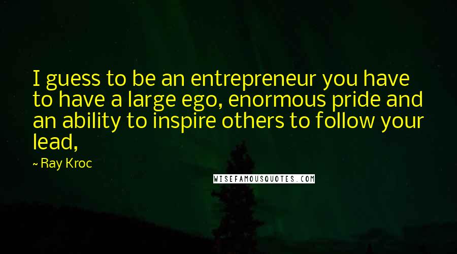 Ray Kroc Quotes: I guess to be an entrepreneur you have to have a large ego, enormous pride and an ability to inspire others to follow your lead,