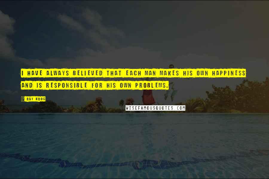 Ray Kroc Quotes: I HAVE ALWAYS believed that each man makes his own happiness and is responsible for his own problems.