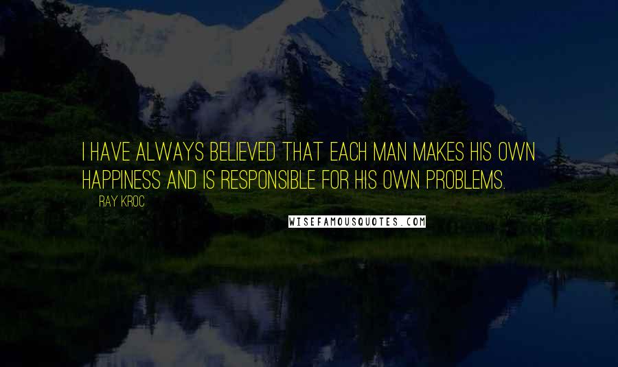 Ray Kroc Quotes: I HAVE ALWAYS believed that each man makes his own happiness and is responsible for his own problems.