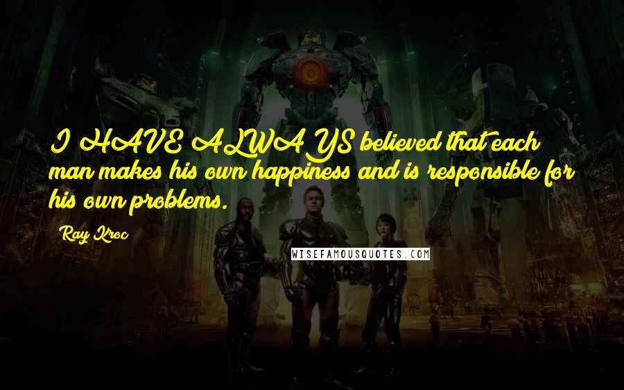 Ray Kroc Quotes: I HAVE ALWAYS believed that each man makes his own happiness and is responsible for his own problems.