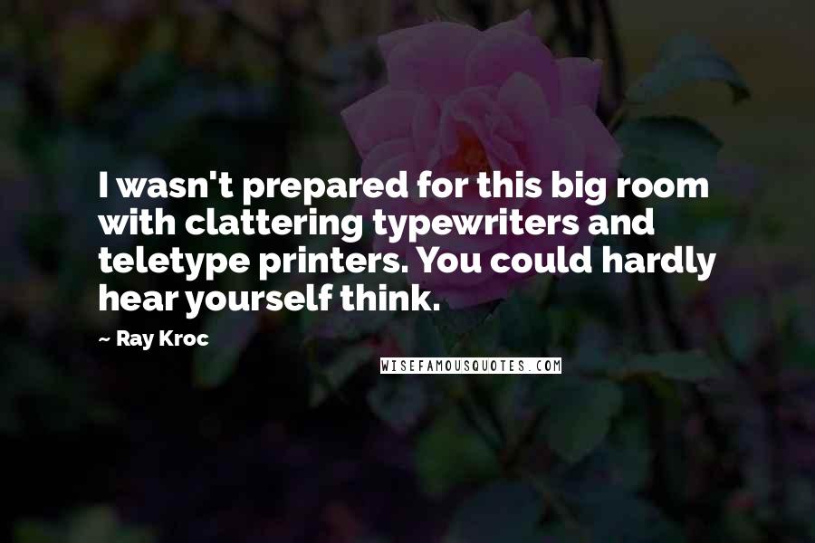 Ray Kroc Quotes: I wasn't prepared for this big room with clattering typewriters and teletype printers. You could hardly hear yourself think.