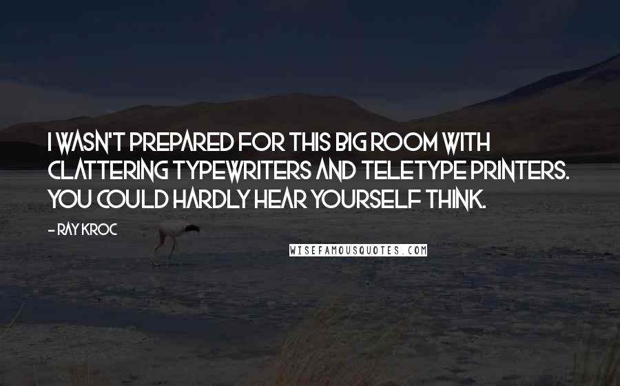Ray Kroc Quotes: I wasn't prepared for this big room with clattering typewriters and teletype printers. You could hardly hear yourself think.