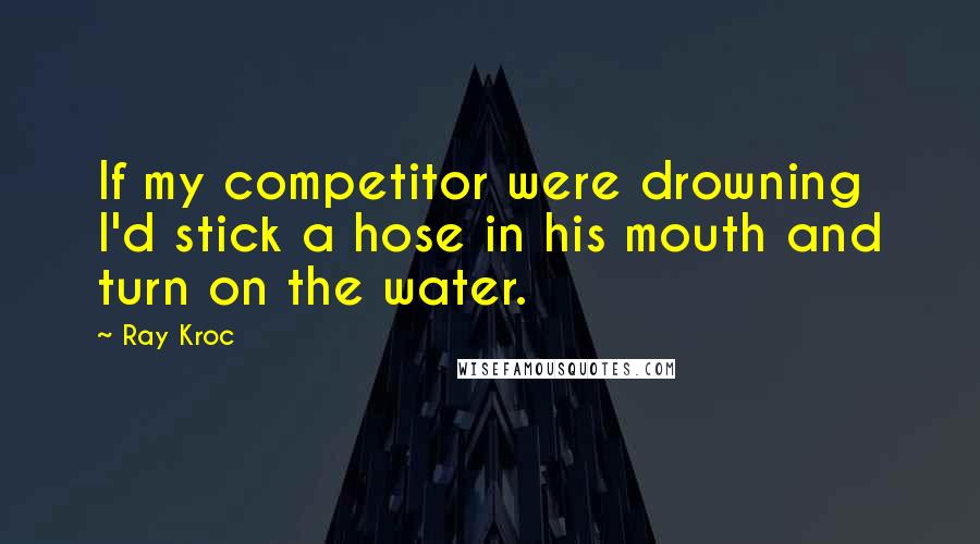 Ray Kroc Quotes: If my competitor were drowning I'd stick a hose in his mouth and turn on the water.