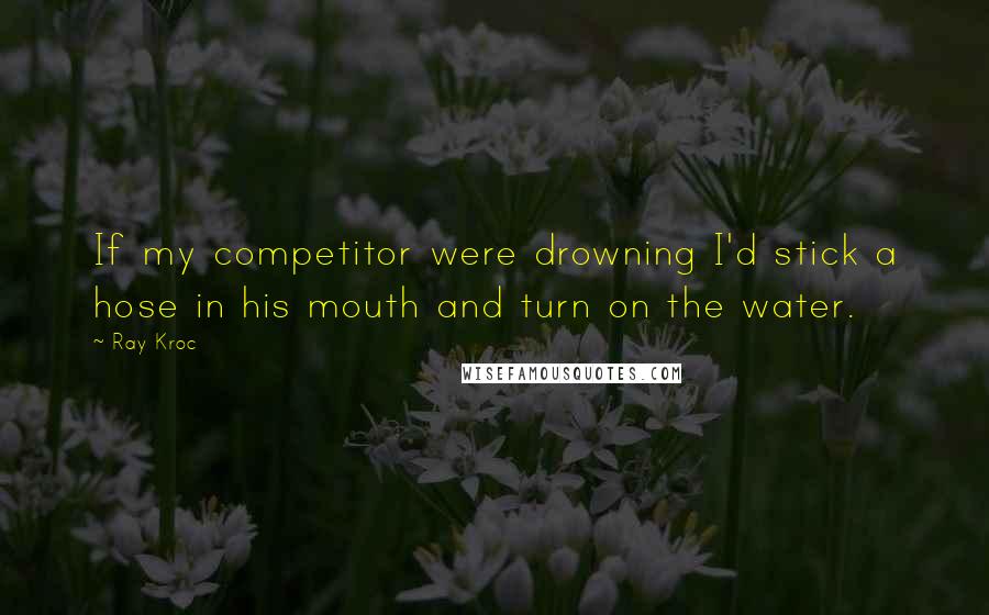 Ray Kroc Quotes: If my competitor were drowning I'd stick a hose in his mouth and turn on the water.