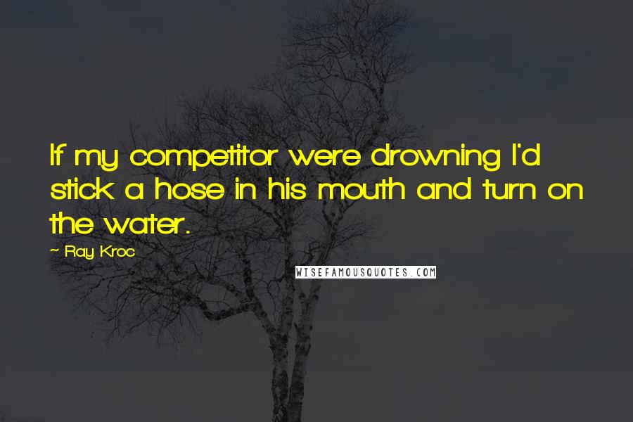 Ray Kroc Quotes: If my competitor were drowning I'd stick a hose in his mouth and turn on the water.