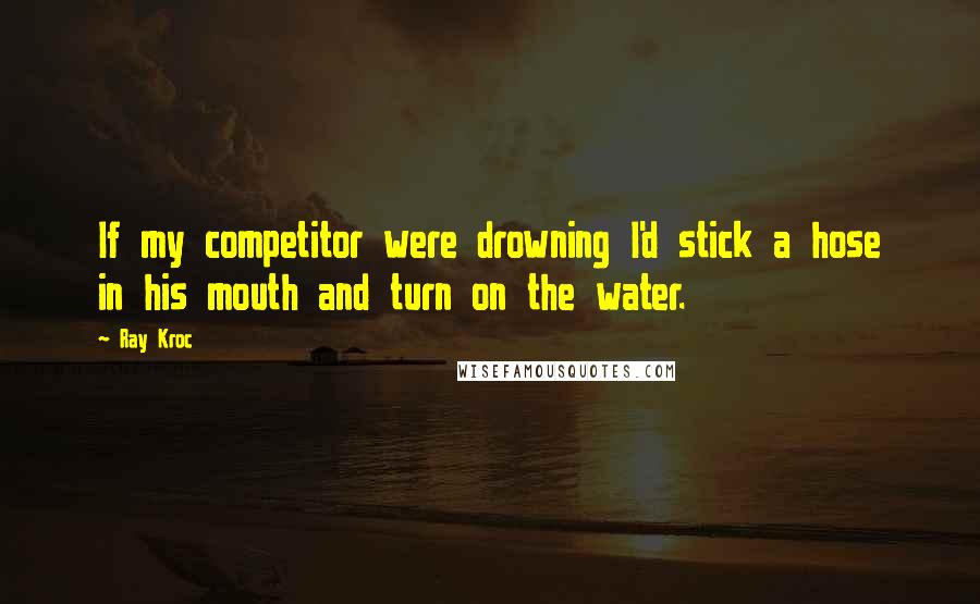 Ray Kroc Quotes: If my competitor were drowning I'd stick a hose in his mouth and turn on the water.