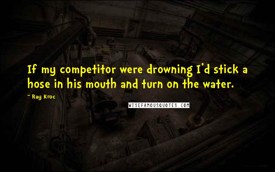 Ray Kroc Quotes: If my competitor were drowning I'd stick a hose in his mouth and turn on the water.