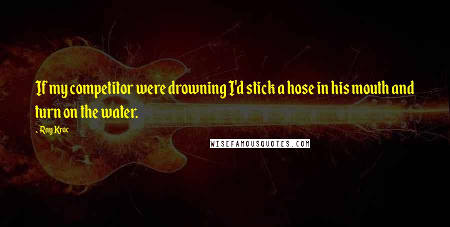 Ray Kroc Quotes: If my competitor were drowning I'd stick a hose in his mouth and turn on the water.