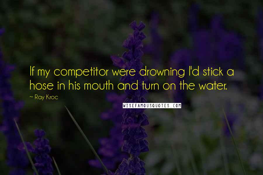 Ray Kroc Quotes: If my competitor were drowning I'd stick a hose in his mouth and turn on the water.