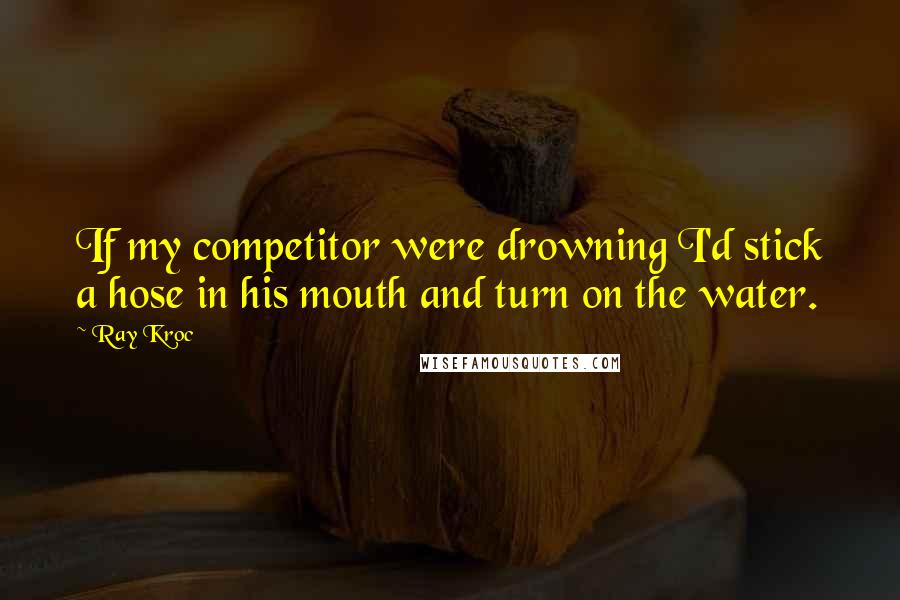 Ray Kroc Quotes: If my competitor were drowning I'd stick a hose in his mouth and turn on the water.