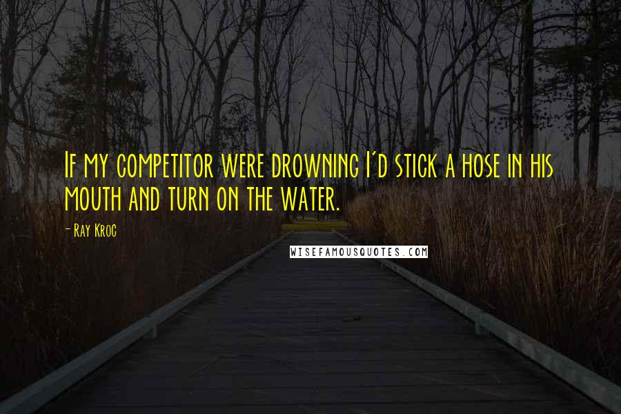 Ray Kroc Quotes: If my competitor were drowning I'd stick a hose in his mouth and turn on the water.