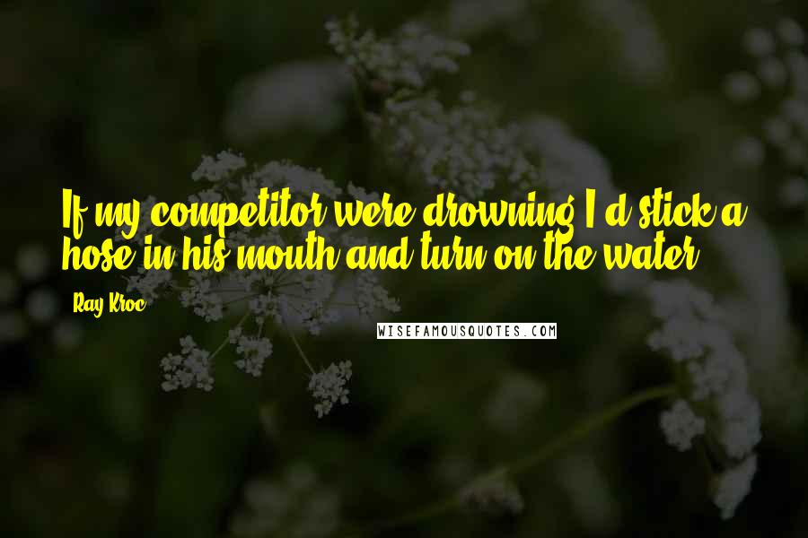 Ray Kroc Quotes: If my competitor were drowning I'd stick a hose in his mouth and turn on the water.