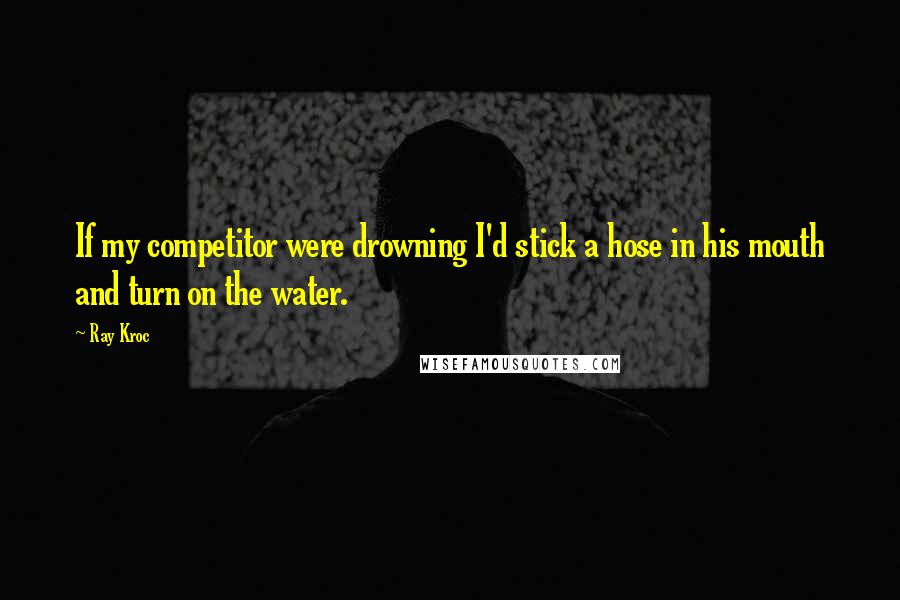 Ray Kroc Quotes: If my competitor were drowning I'd stick a hose in his mouth and turn on the water.