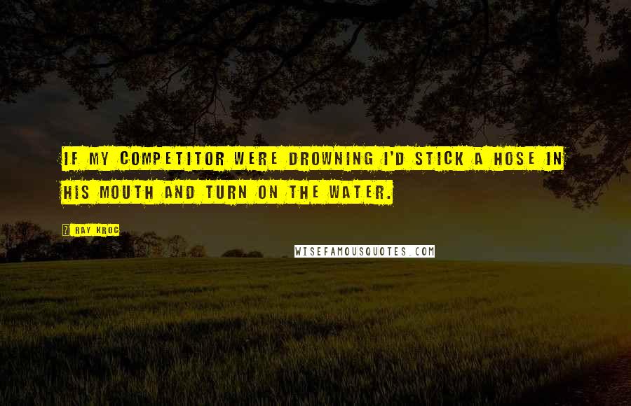 Ray Kroc Quotes: If my competitor were drowning I'd stick a hose in his mouth and turn on the water.