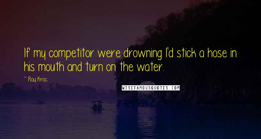 Ray Kroc Quotes: If my competitor were drowning I'd stick a hose in his mouth and turn on the water.