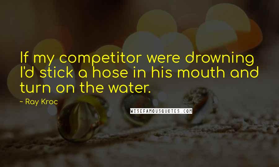 Ray Kroc Quotes: If my competitor were drowning I'd stick a hose in his mouth and turn on the water.