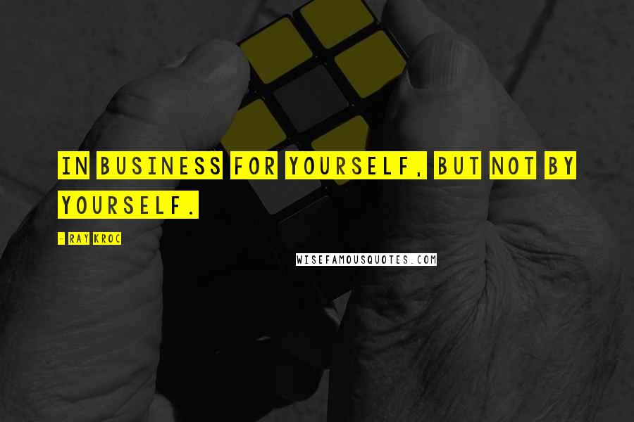 Ray Kroc Quotes: In business for yourself, but not by yourself.