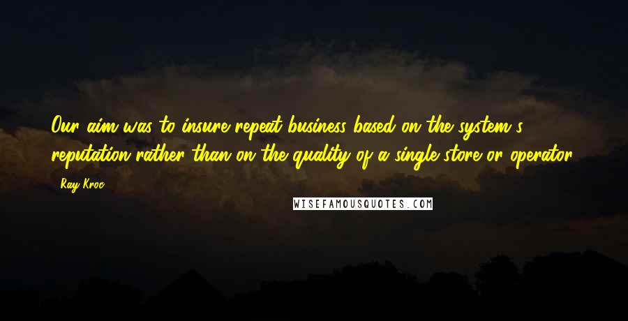 Ray Kroc Quotes: Our aim was to insure repeat business based on the system's reputation rather than on the quality of a single store or operator.