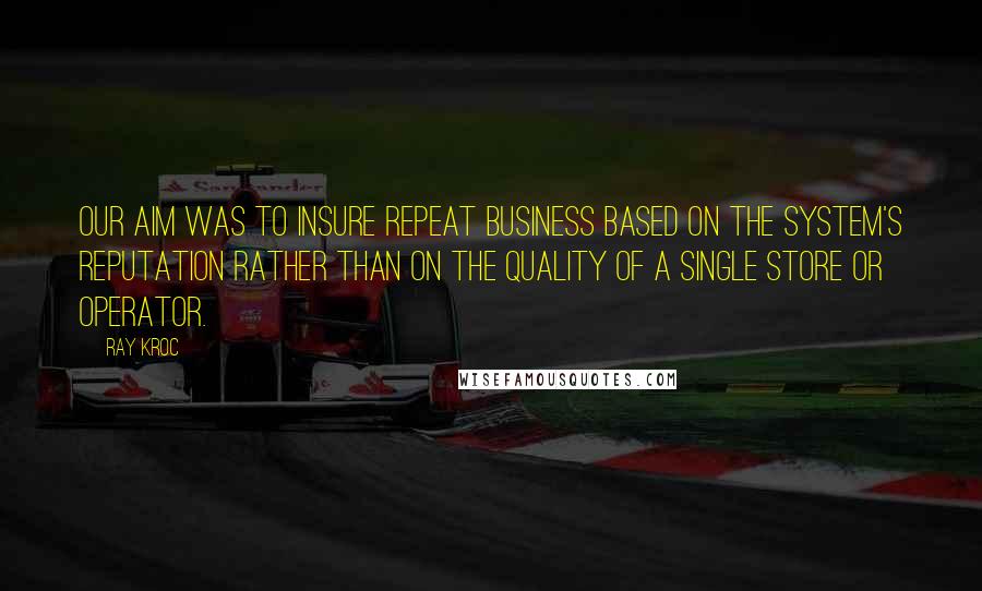 Ray Kroc Quotes: Our aim was to insure repeat business based on the system's reputation rather than on the quality of a single store or operator.