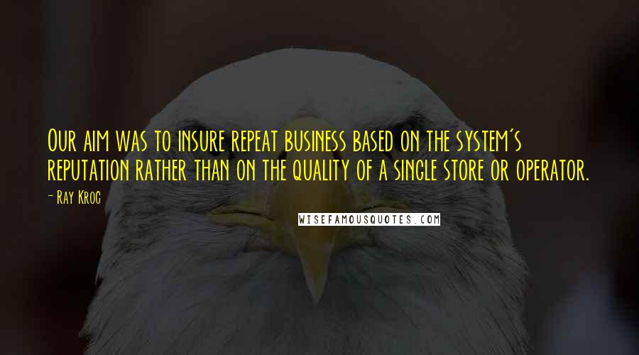 Ray Kroc Quotes: Our aim was to insure repeat business based on the system's reputation rather than on the quality of a single store or operator.