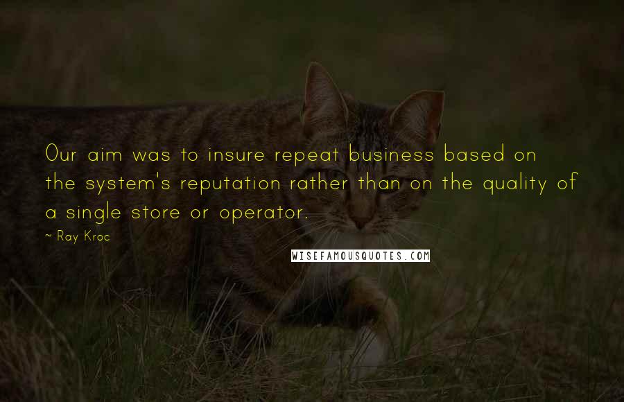 Ray Kroc Quotes: Our aim was to insure repeat business based on the system's reputation rather than on the quality of a single store or operator.