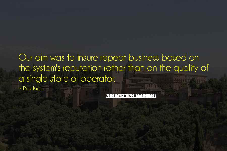 Ray Kroc Quotes: Our aim was to insure repeat business based on the system's reputation rather than on the quality of a single store or operator.