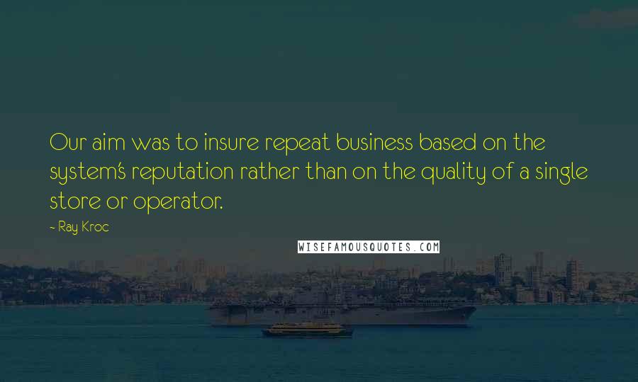 Ray Kroc Quotes: Our aim was to insure repeat business based on the system's reputation rather than on the quality of a single store or operator.