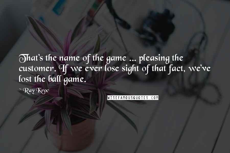 Ray Kroc Quotes: That's the name of the game ... pleasing the customer. If we ever lose sight of that fact, we've lost the ball game.