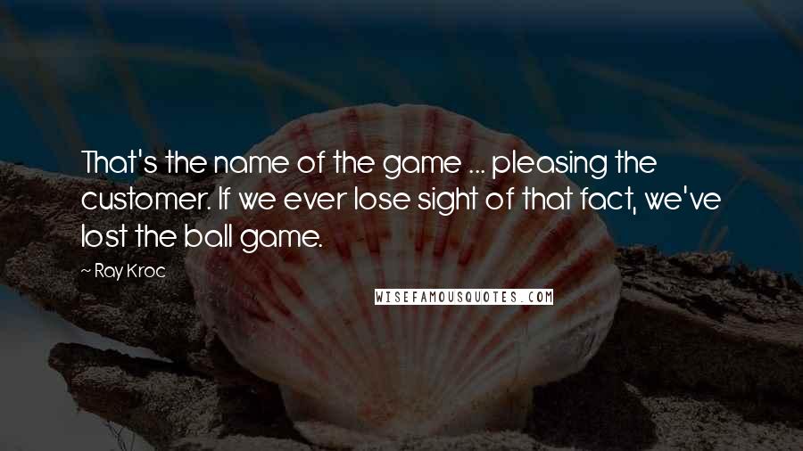 Ray Kroc Quotes: That's the name of the game ... pleasing the customer. If we ever lose sight of that fact, we've lost the ball game.