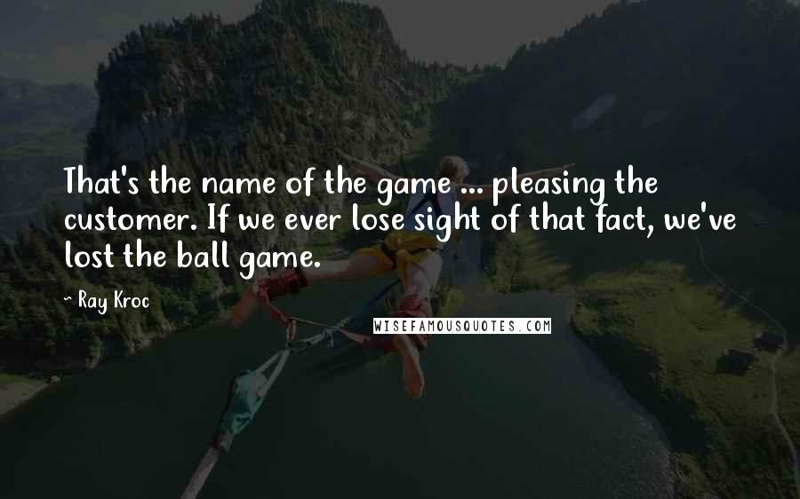 Ray Kroc Quotes: That's the name of the game ... pleasing the customer. If we ever lose sight of that fact, we've lost the ball game.