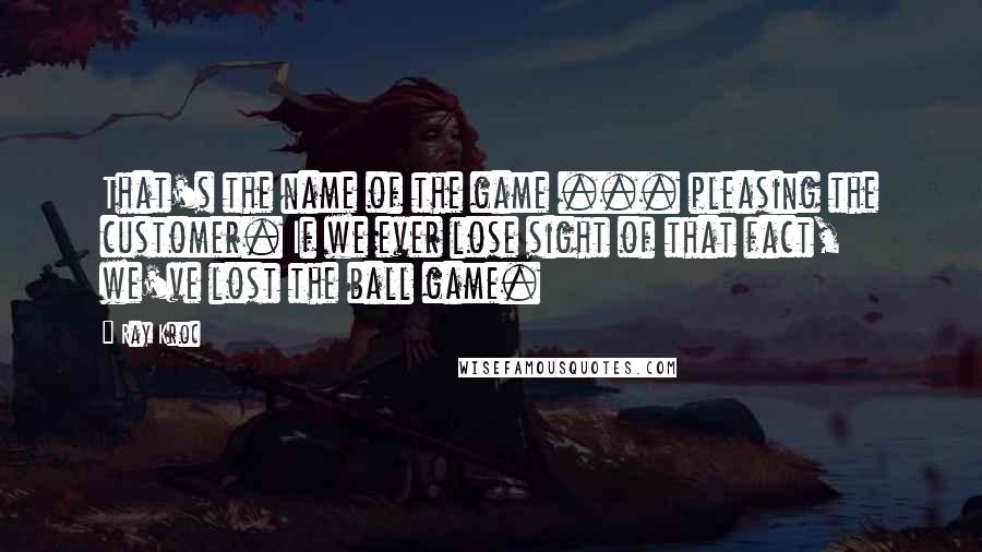 Ray Kroc Quotes: That's the name of the game ... pleasing the customer. If we ever lose sight of that fact, we've lost the ball game.