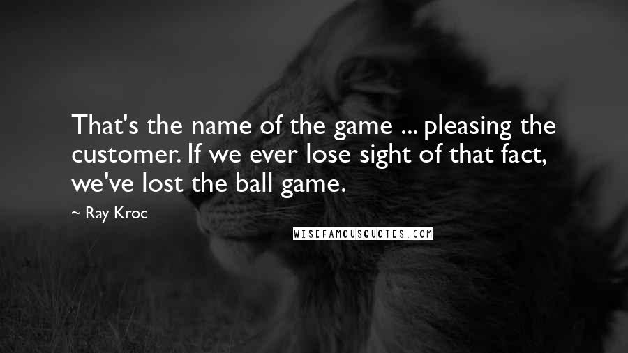 Ray Kroc Quotes: That's the name of the game ... pleasing the customer. If we ever lose sight of that fact, we've lost the ball game.