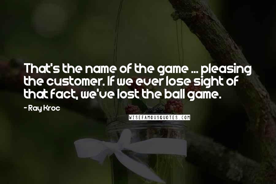 Ray Kroc Quotes: That's the name of the game ... pleasing the customer. If we ever lose sight of that fact, we've lost the ball game.