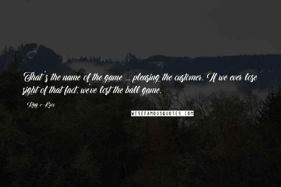 Ray Kroc Quotes: That's the name of the game ... pleasing the customer. If we ever lose sight of that fact, we've lost the ball game.