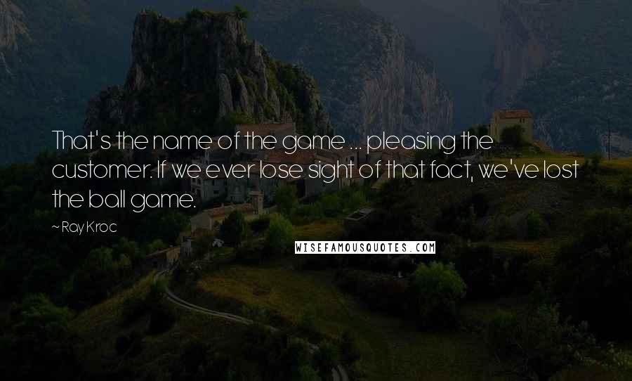 Ray Kroc Quotes: That's the name of the game ... pleasing the customer. If we ever lose sight of that fact, we've lost the ball game.