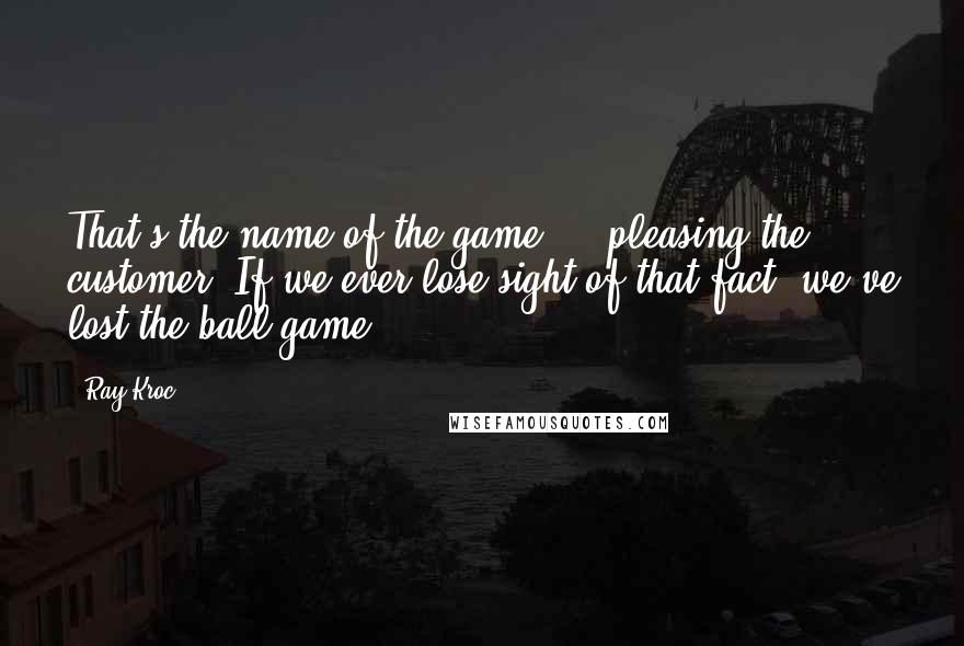 Ray Kroc Quotes: That's the name of the game ... pleasing the customer. If we ever lose sight of that fact, we've lost the ball game.