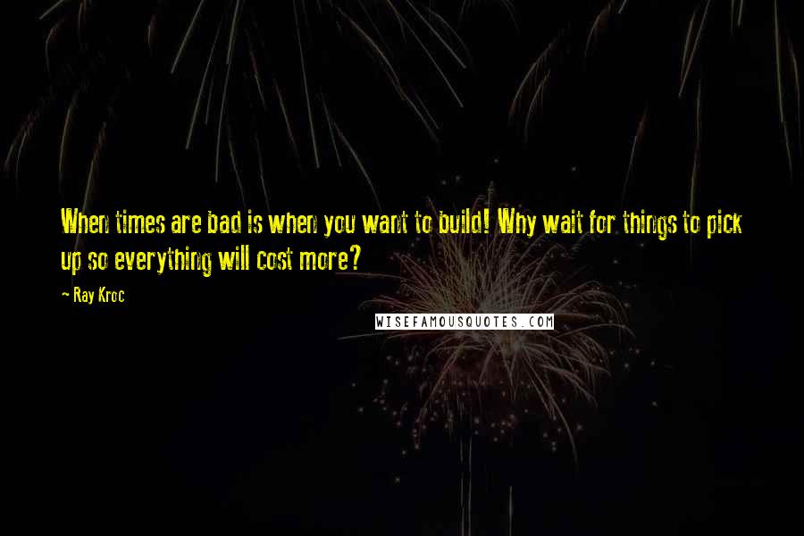 Ray Kroc Quotes: When times are bad is when you want to build! Why wait for things to pick up so everything will cost more?