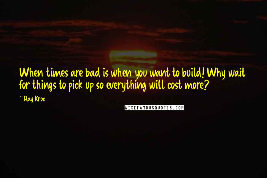 Ray Kroc Quotes: When times are bad is when you want to build! Why wait for things to pick up so everything will cost more?