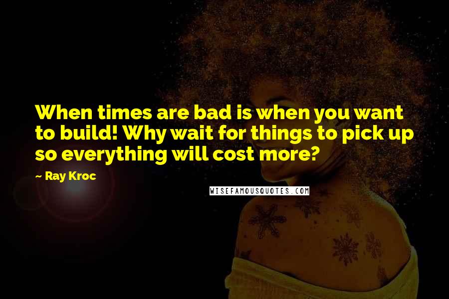 Ray Kroc Quotes: When times are bad is when you want to build! Why wait for things to pick up so everything will cost more?