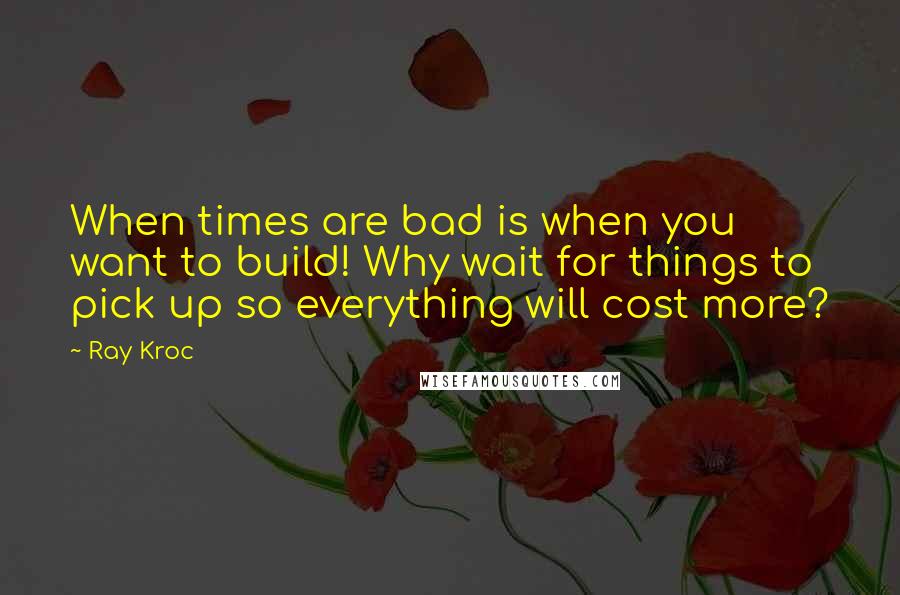 Ray Kroc Quotes: When times are bad is when you want to build! Why wait for things to pick up so everything will cost more?