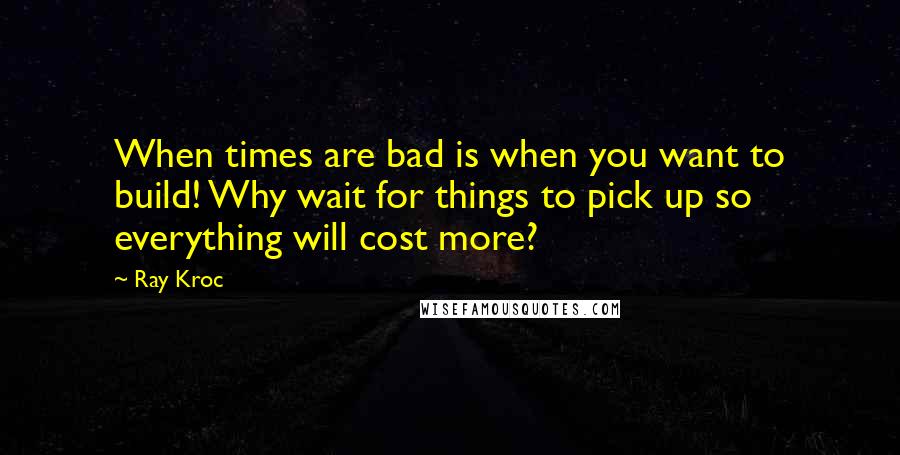 Ray Kroc Quotes: When times are bad is when you want to build! Why wait for things to pick up so everything will cost more?