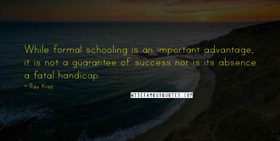 Ray Kroc Quotes: While formal schooling is an important advantage, it is not a guarantee of success nor is its absence a fatal handicap.