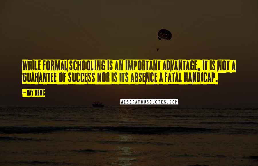 Ray Kroc Quotes: While formal schooling is an important advantage, it is not a guarantee of success nor is its absence a fatal handicap.