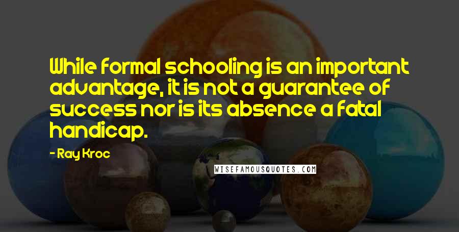 Ray Kroc Quotes: While formal schooling is an important advantage, it is not a guarantee of success nor is its absence a fatal handicap.