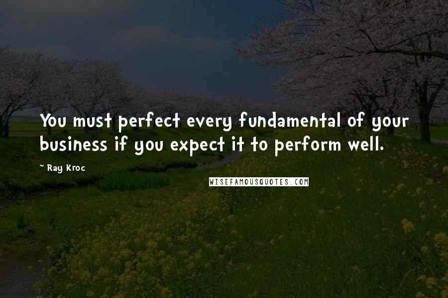 Ray Kroc Quotes: You must perfect every fundamental of your business if you expect it to perform well.